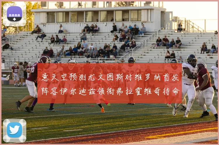 意天空预测尤文图斯对维罗纳首发阵容伊尔迪兹领衔弗拉霍维奇待命