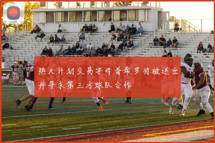 热火计划交易字母哥希罗将被送出并寻求第三方球队合作