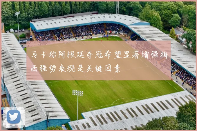 马卡称阿根廷夺冠希望显著增强梅西强势表现是关键因素