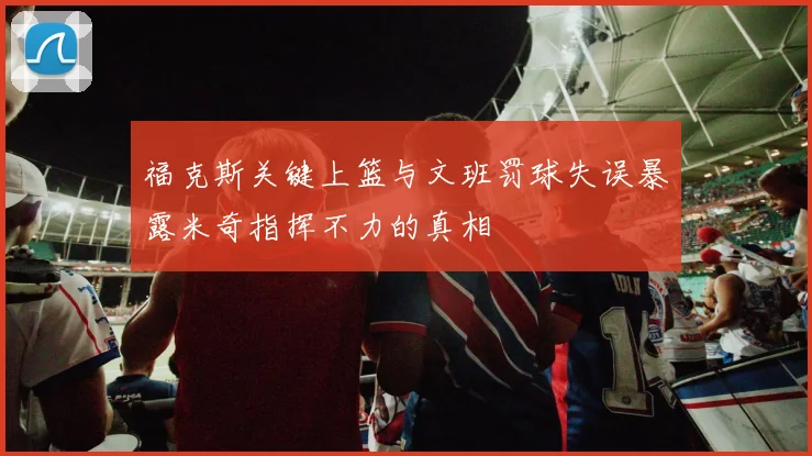 福克斯关键上篮与文班罚球失误暴露米奇指挥不力的真相