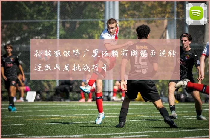 孙铭徽缺阵广厦依赖布朗能否逆转连扳两局挑战对手