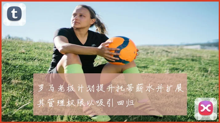 罗马老板计划提升托蒂薪水并扩展其管理权限以吸引回归