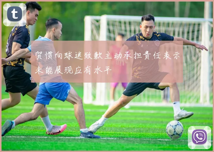 贺惯向球迷致歉主动承担责任表示未能展现应有水平