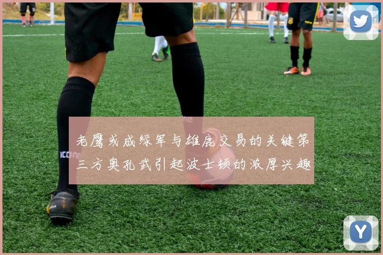 老鹰或成绿军与雄鹿交易的关键第三方奥孔武引起波士顿的浓厚兴趣