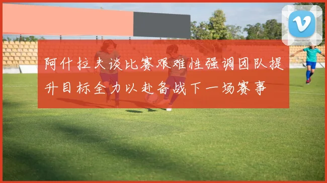 阿什拉夫谈比赛艰难性强调团队提升目标全力以赴备战下一场赛事