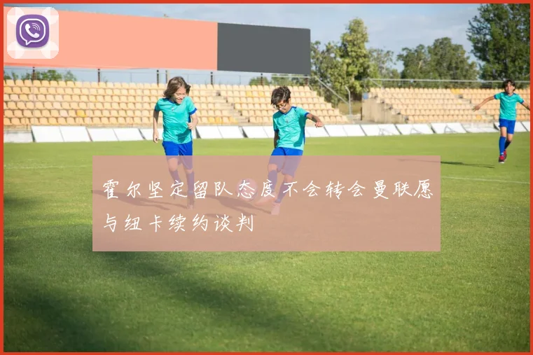 霍尔坚定留队态度不会转会曼联愿与纽卡续约谈判