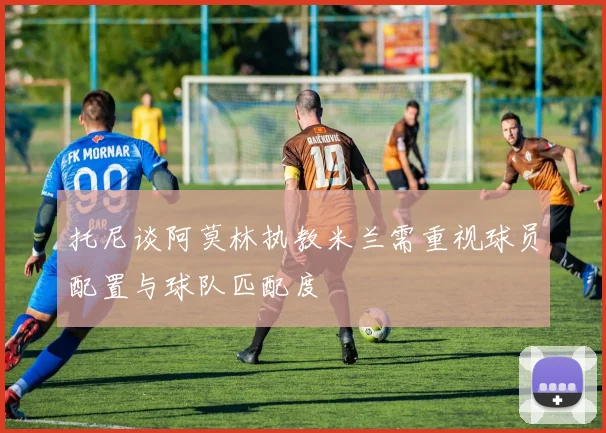 托尼谈阿莫林执教米兰需重视球员配置与球队匹配度
