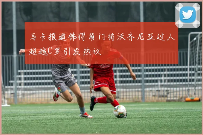 马卡报道佛得角门将沃齐尼亚过人超越C罗引发热议