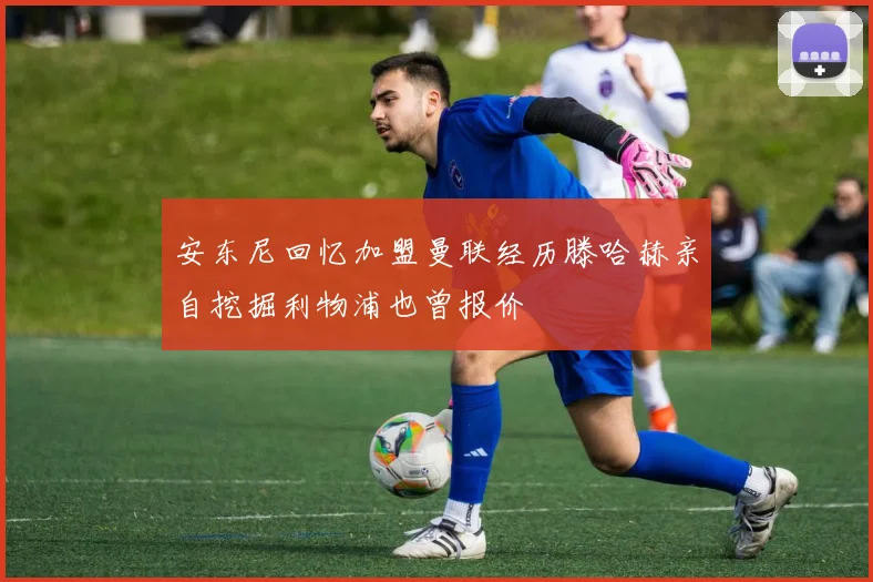 安东尼回忆加盟曼联经历滕哈赫亲自挖掘利物浦也曾报价