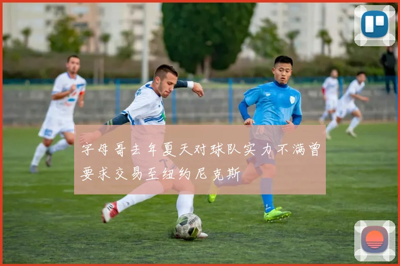 字母哥去年夏天对球队实力不满曾要求交易至纽约尼克斯