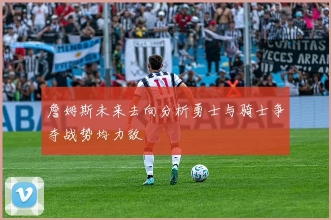 詹姆斯未来去向分析勇士与骑士争夺战势均力敌