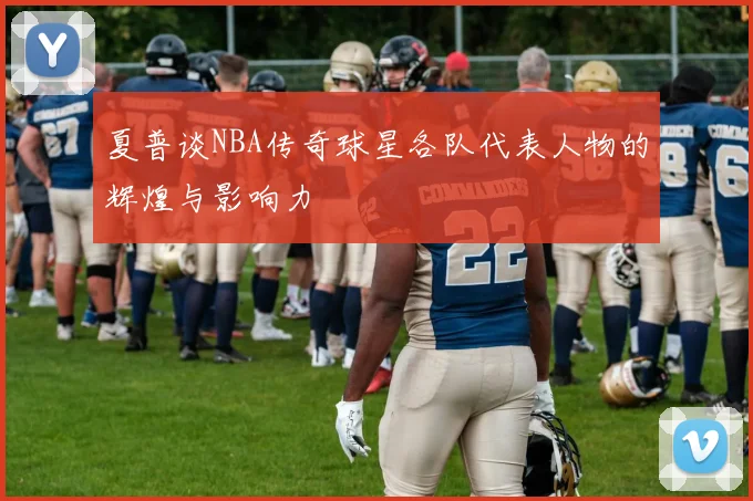 夏普谈NBA传奇球星各队代表人物的辉煌与影响力