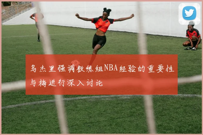 乌杰里强调教练组NBA经验的重要性与梅进行深入讨论