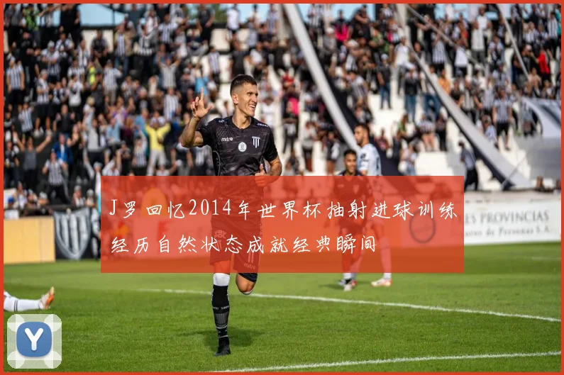J罗回忆2014年世界杯抽射进球训练经历自然状态成就经典瞬间