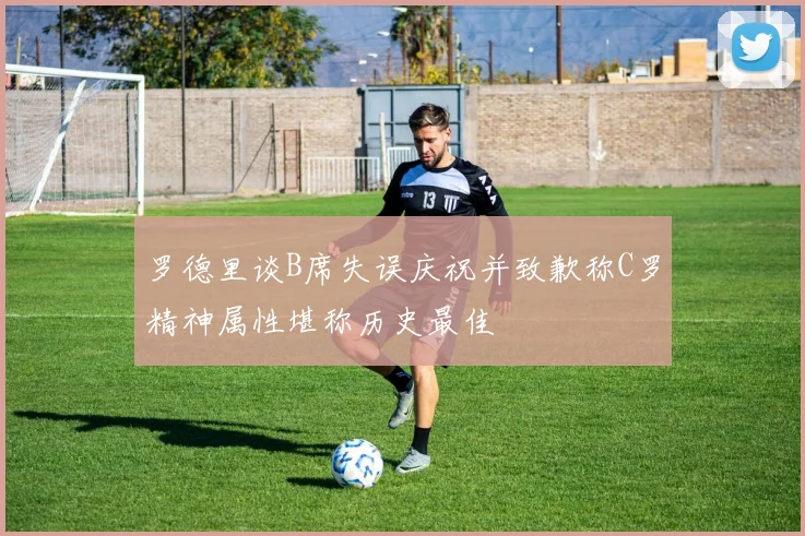 罗德里谈B席失误庆祝并致歉称C罗精神属性堪称历史最佳